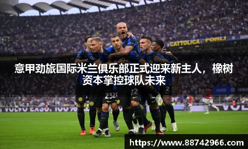意甲劲旅国际米兰俱乐部正式迎来新主人，橡树资本掌控球队未来