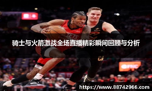 骑士与火箭激战全场直播精彩瞬间回顾与分析