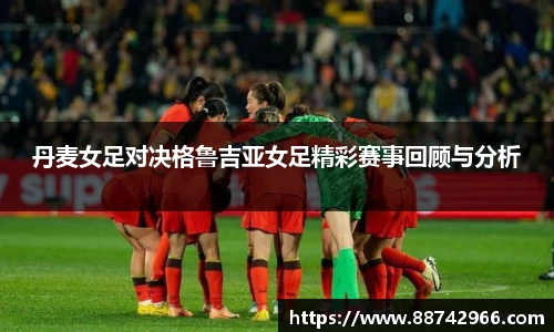 丹麦女足对决格鲁吉亚女足精彩赛事回顾与分析