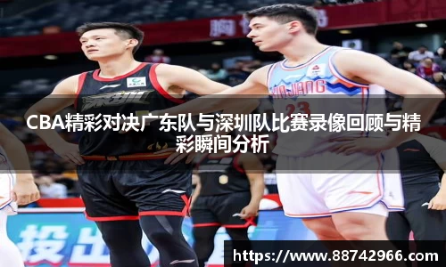 CBA精彩对决广东队与深圳队比赛录像回顾与精彩瞬间分析